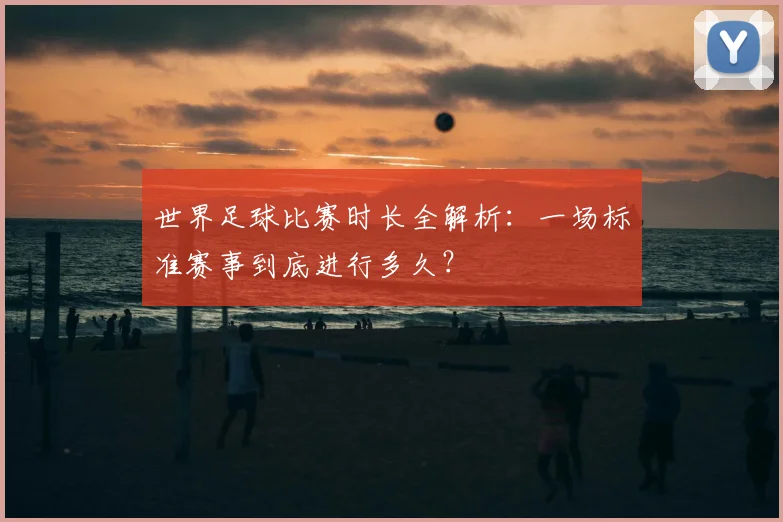 世界足球比赛时长全解析:一场标准赛事到底进行多久?