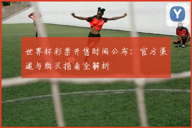 世界杯彩票开售时间公布：官方渠道与购买指南全解析