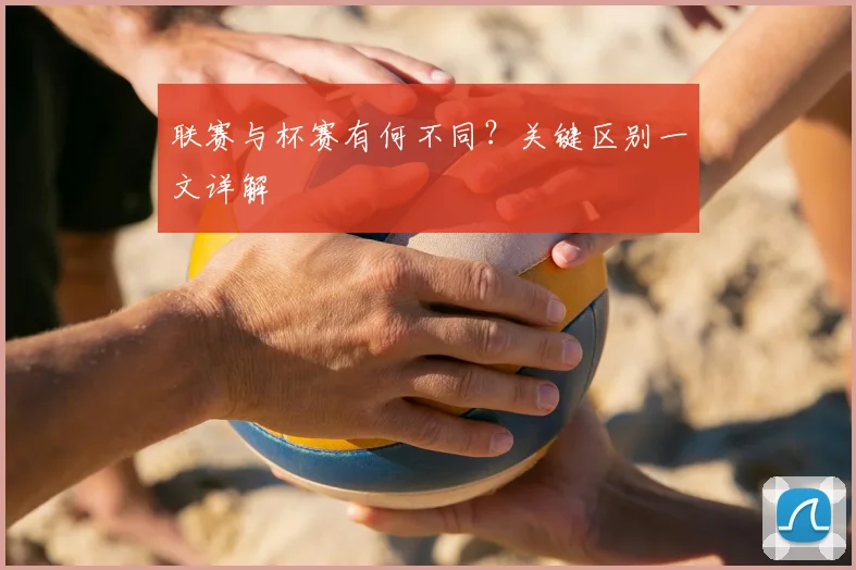 联赛与杯赛有何不同？关键区别一文详解