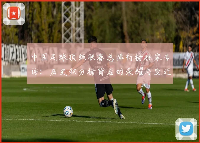 中国足球顶级联赛总排行榜独家专访:历史积分榜背后的荣耀与变迁