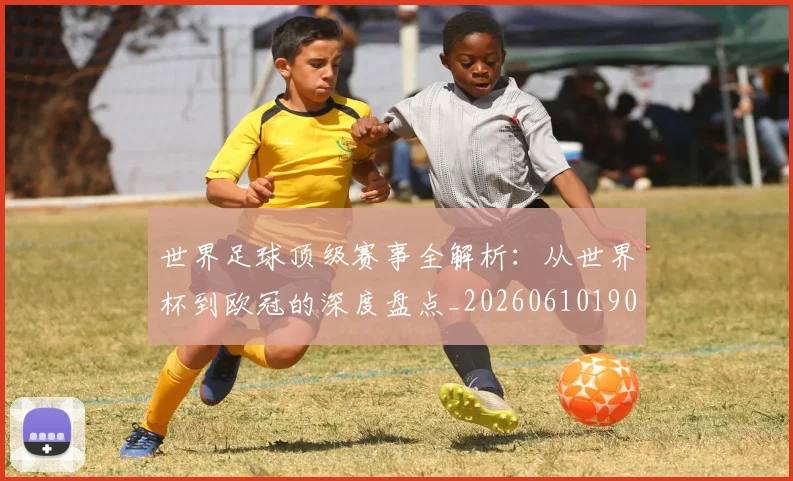 世界足球顶级赛事全解析：从世界杯到欧冠的深度盘点_20260610190244