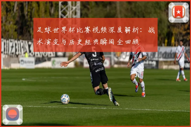 足球世界杯比赛视频深度解析:战术演变与历史经典瞬间全回顾