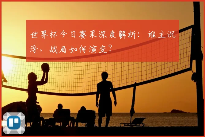 世界杯今日赛果深度解析:谁主沉浮,战局如何演变?