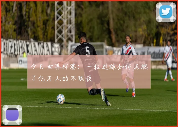 今日世界杯赛:一粒进球如何点燃了亿万人的不眠夜