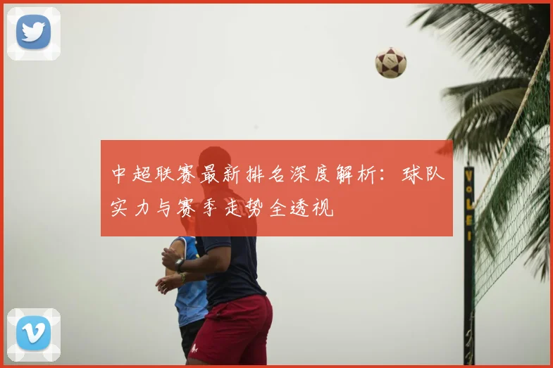 中超联赛最新排名深度解析：球队实力与赛季走势全透视