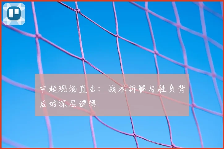 中超现场直击：战术拆解与胜负背后的深层逻辑