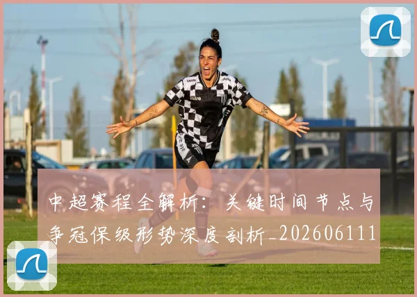 中超赛程全解析：关键时间节点与争冠保级形势深度剖析_20260611140931
