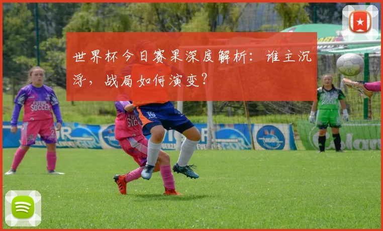 世界杯今日赛果深度解析：谁主沉浮，战局如何演变？